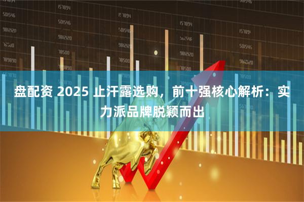 盘配资 2025 止汗露选购，前十强核心解析：实力派品牌脱颖而出