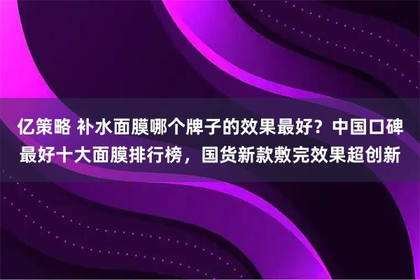 亿策略 补水面膜哪个牌子的效果最好？中国口碑最好十大面膜排行榜，国货新款敷完效果超创新