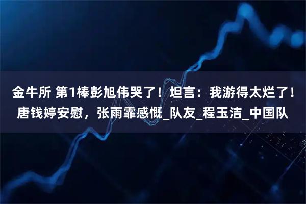 金牛所 第1棒彭旭伟哭了！坦言：我游得太烂了！唐钱婷安慰，张雨霏感慨_队友_程玉洁_中国队