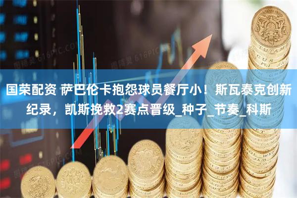 国荣配资 萨巴伦卡抱怨球员餐厅小！斯瓦泰克创新纪录，凯斯挽救2赛点晋级_种子_节奏_科斯