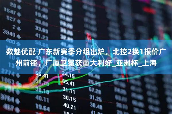 数魅优配 广东新赛季分组出炉,北控2换1报价广州前锋,广厦卫冕获重大利好_亚洲杯_上海