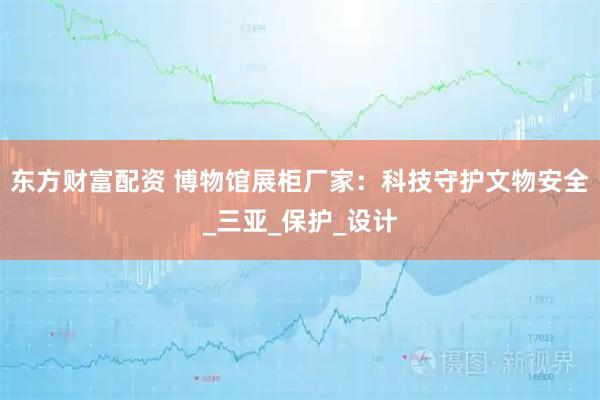 东方财富配资 博物馆展柜厂家：科技守护文物安全_三亚_保护_设计
