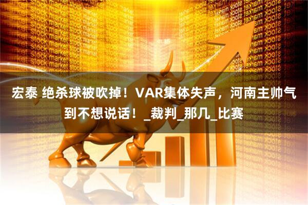 宏泰 绝杀球被吹掉!VAR集体失声,河南主帅气到不想说话!_裁判_那几_比赛