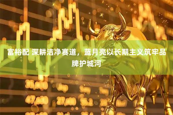 富裕配 深耕洁净赛道，蓝月亮以长期主义筑牢品牌护城河