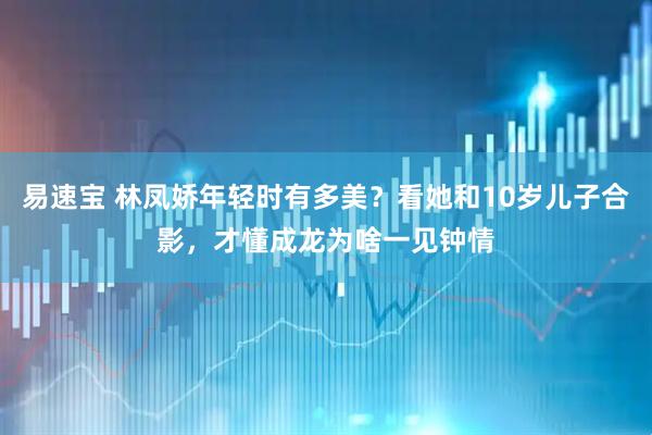 易速宝 林凤娇年轻时有多美？看她和10岁儿子合影，才懂成龙为啥一见钟情