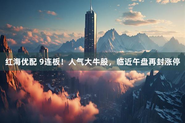 红海优配 9连板！人气大牛股，临近午盘再封涨停