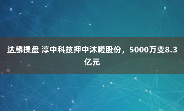达麟操盘 淳中科技押中沐曦股份，5000万变8.3亿元