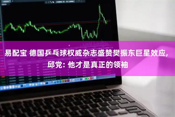 易配宝 德国乒乓球权威杂志盛赞樊振东巨星效应, 邱党: 他才是真正的领袖